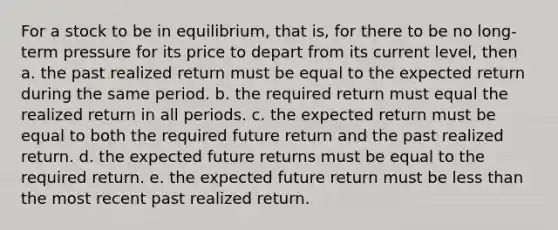 For a stock to be in equilibrium, that is, for there to be no long-term pressure for its price to depart from its current level, then a. the past realized return must be equal to the expected return during the same period. b. the required return must equal the realized return in all periods. c. the expected return must be equal to both the required future return and the past realized return. d. the expected future returns must be equal to the required return. e. the expected future return must be <a href='https://www.questionai.com/knowledge/k7BtlYpAMX-less-than' class='anchor-knowledge'>less than</a> the most recent past realized return.