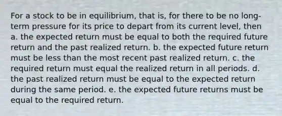 For a stock to be in equilibrium, that is, for there to be no long-term pressure for its price to depart from its current level, then a. the expected return must be equal to both the required future return and the past realized return. b. the expected future return must be <a href='https://www.questionai.com/knowledge/k7BtlYpAMX-less-than' class='anchor-knowledge'>less than</a> the most recent past realized return. c. the required return must equal the realized return in all periods. d. the past realized return must be equal to the expected return during the same period. e. the expected future returns must be equal to the required return.