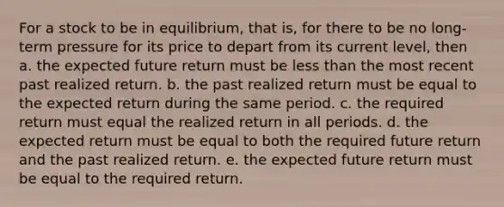 For a stock to be in equilibrium, that is, for there to be no long-term pressure for its price to depart from its current level, then a. the expected future return must be less than the most recent past realized return. b. the past realized return must be equal to the expected return during the same period. c. the required return must equal the realized return in all periods. d. the expected return must be equal to both the required future return and the past realized return. e. the expected future return must be equal to the required return.