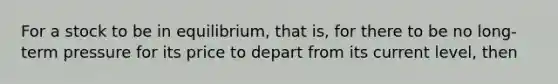 For a stock to be in equilibrium, that is, for there to be no long-term pressure for its price to depart from its current level, then