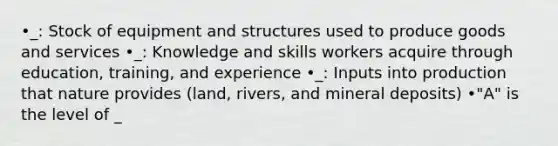 •_: Stock of equipment and structures used to produce goods and services •_: Knowledge and skills workers acquire through education, training, and experience •_: Inputs into production that nature provides (land, rivers, and mineral deposits) •"A" is the level of _