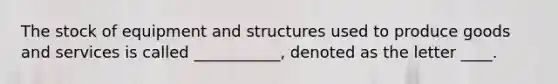 The stock of equipment and structures used to produce goods and services is called ___________, denoted as the letter ____.