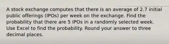 A stock exchange computes that there is an average of 2.7 initial public offerings (IPOs) per week on the exchange. Find the probability that there are 5 IPOs in a randomly selected week. Use Excel to find the probability. Round your answer to three decimal places.