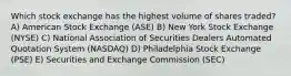 Which stock exchange has the highest volume of shares traded? A) American Stock Exchange (ASE) B) New York Stock Exchange (NYSE) C) National Association of Securities Dealers Automated Quotation System (NASDAQ) D) Philadelphia Stock Exchange (PSE) E) Securities and Exchange Commission (SEC)