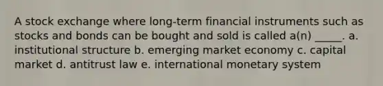 A stock exchange where long-term financial instruments such as stocks and bonds can be bought and sold is called a(n) _____. a. institutional structure b. emerging market economy c. capital market d. antitrust law e. international monetary system