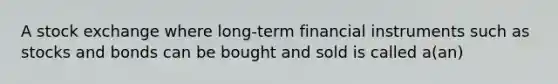 A stock exchange where long-term financial instruments such as stocks and bonds can be bought and sold is called a(an)