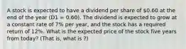 A stock is expected to have a dividend per share of 0.60 at the end of the year (D1 = 0.60). The dividend is expected to grow at a constant rate of 7% per year, and the stock has a required return of 12%. What is the expected price of the stock five years from today? (That is, what is ?)