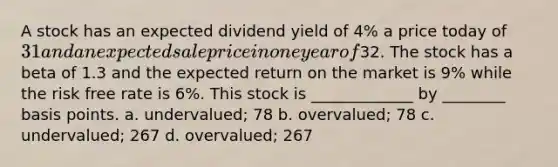 A stock has an expected dividend yield of 4% a price today of 31 and an expected sale price in one year of32. The stock has a beta of 1.3 and the expected return on the market is 9% while the risk free rate is 6%. This stock is _____________ by ________ basis points. a. undervalued; 78 b. overvalued; 78 c. undervalued; 267 d. overvalued; 267