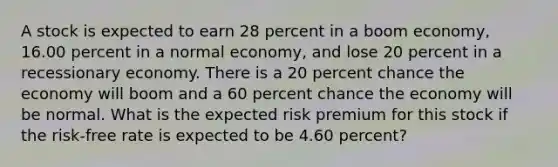 A stock is expected to earn 28 percent in a boom economy, 16.00 percent in a normal economy, and lose 20 percent in a recessionary economy. There is a 20 percent chance the economy will boom and a 60 percent chance the economy will be normal. What is the expected risk premium for this stock if the risk-free rate is expected to be 4.60 percent?