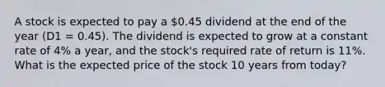 A stock is expected to pay a 0.45 dividend at the end of the year (D1 = 0.45). The dividend is expected to grow at a constant rate of 4% a year, and the stock's required rate of return is 11%. What is the expected price of the stock 10 years from today?