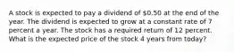 A stock is expected to pay a dividend of 0.50 at the end of the year. The dividend is expected to grow at a constant rate of 7 percent a year. The stock has a required return of 12 percent. What is the expected price of the stock 4 years from today?