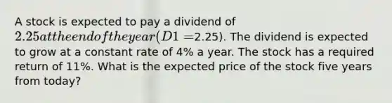 A stock is expected to pay a dividend of 2.25 at the end of the year (D1 =2.25). The dividend is expected to grow at a constant rate of 4% a year. The stock has a required return of 11%. What is the expected price of the stock five years from today?