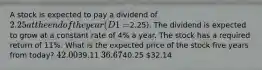 A stock is expected to pay a dividend of 2.25 at the end of the year (D1 =2.25). The dividend is expected to grow at a constant rate of 4% a year. The stock has a required return of 11%. What is the expected price of the stock five years from today? 42.0039.11 36.6740.25 32.14