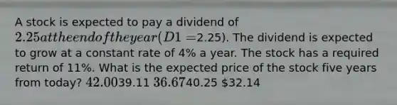 A stock is expected to pay a dividend of 2.25 at the end of the year (D1 =2.25). The dividend is expected to grow at a constant rate of 4% a year. The stock has a required return of 11%. What is the expected price of the stock five years from today? 42.0039.11 36.6740.25 32.14