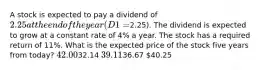 A stock is expected to pay a dividend of 2.25 at the end of the year (D1 =2.25). The dividend is expected to grow at a constant rate of 4% a year. The stock has a required return of 11%. What is the expected price of the stock five years from today? 42.0032.14 39.1136.67 40.25