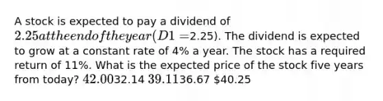 A stock is expected to pay a dividend of 2.25 at the end of the year (D1 =2.25). The dividend is expected to grow at a constant rate of 4% a year. The stock has a required return of 11%. What is the expected price of the stock five years from today? 42.0032.14 39.1136.67 40.25