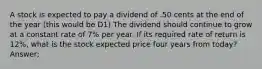 A stock is expected to pay a dividend of .50 cents at the end of the year (this would be D1) The dividend should continue to grow at a constant rate of 7% per year. If its required rate of return is 12%, what is the stock expected price four years from today? Answer;