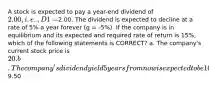 A stock is expected to pay a year-end dividend of 2.00, i.e., D1 =2.00. The dividend is expected to decline at a rate of 5% a year forever (g = -5%). If the company is in equilibrium and its expected and required rate of return is 15%, which of the following statements is CORRECT? a. The company's current stock price is 20. b. The company's dividend yield 5 years from now is expected to be 10%. c. The constant growth model cannot be used because the growth rate is negative. d. The company's expected capital gains yield is 5%. e. The company's expected stock price at the beginning of next year is9.50