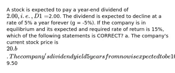 A stock is expected to pay a year-end dividend of 2.00, i.e., D1 =2.00. The dividend is expected to decline at a rate of 5% a year forever (g = -5%). If the company is in equilibrium and its expected and required rate of return is 15%, which of the following statements is CORRECT? a. The company's current stock price is 20. b. The company's dividend yield 5 years from now is expected to be 10%. c. The constant growth model cannot be used because the growth rate is negative. d. The company's expected capital gains yield is 5%. e. The company's expected stock price at the beginning of next year is9.50