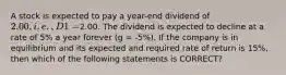 A stock is expected to pay a year-end dividend of 2.00, i.e., D1 =2.00. The dividend is expected to decline at a rate of 5% a year forever (g = -5%). If the company is in equilibrium and its expected and required rate of return is 15%, then which of the following statements is CORRECT?