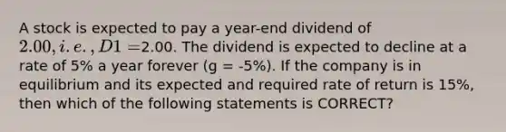 A stock is expected to pay a year-end dividend of 2.00, i.e., D1 =2.00. The dividend is expected to decline at a rate of 5% a year forever (g = -5%). If the company is in equilibrium and its expected and required rate of return is 15%, then which of the following statements is CORRECT?