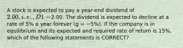 A stock is expected to pay a year-end dividend of 2.00, i.e., D1 =2.00. The dividend is expected to decline at a rate of 5% a year forever (g = −5%). If the company is in equilibrium and its expected and required rate of return is 15%, which of the following statements is CORRECT?