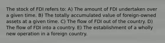 The stock of FDI refers to: A) The amount of FDI undertaken over a given time. B) The totally accumulated value of foreign-owned assets at a given time. C) The flow of FDI out of the country. D) The flow of FDI into a country. E) The establishment of a wholly new operation in a foreign country.