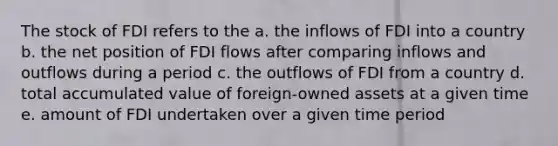 The stock of FDI refers to the a. the inflows of FDI into a country b. the net position of FDI flows after comparing inflows and outflows during a period c. the outflows of FDI from a country d. total accumulated value of foreign-owned assets at a given time e. amount of FDI undertaken over a given time period