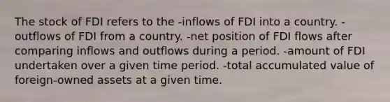 The stock of FDI refers to the -inflows of FDI into a country. -outflows of FDI from a country. -net position of FDI flows after comparing inflows and outflows during a period. -amount of FDI undertaken over a given time period. -total accumulated value of foreign-owned assets at a given time.