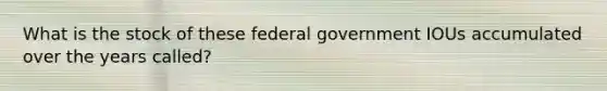 What is the stock of these federal government IOUs accumulated over the years called?