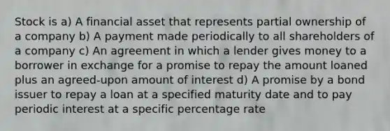 Stock is a) A financial asset that represents partial ownership of a company b) A payment made periodically to all shareholders of a company c) An agreement in which a lender gives money to a borrower in exchange for a promise to repay the amount loaned plus an agreed-upon amount of interest d) A promise by a bond issuer to repay a loan at a specified maturity date and to pay periodic interest at a specific percentage rate