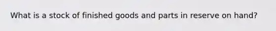 What is a stock of finished goods and parts in reserve on hand?