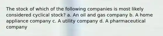 The stock of which of the following companies is most likely considered cyclical stock? a. An oil and gas company b. A home appliance company c. A utility company d. A pharmaceutical company