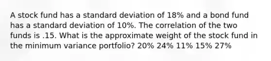 A stock fund has a standard deviation of 18% and a bond fund has a standard deviation of 10%. The correlation of the two funds is .15. What is the approximate weight of the stock fund in the minimum variance portfolio? 20% 24% 11% 15% 27%