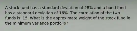 A stock fund has a <a href='https://www.questionai.com/knowledge/kqGUr1Cldy-standard-deviation' class='anchor-knowledge'>standard deviation</a> of 28% and a bond fund has a standard deviation of 16%. The correlation of the two funds is .15. What is the approximate weight of the stock fund in the minimum variance portfolio?