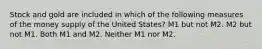 Stock and gold are included in which of the following measures of the money supply of the United States? M1 but not M2. M2 but not M1. Both M1 and M2. Neither M1 nor M2.