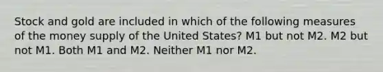 Stock and gold are included in which of the following measures of the money supply of the United States? M1 but not M2. M2 but not M1. Both M1 and M2. Neither M1 nor M2.