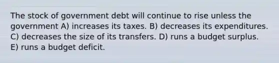 The stock of government debt will continue to rise unless the government A) increases its taxes. B) decreases its expenditures. C) decreases the size of its transfers. D) runs a budget surplus. E) runs a budget deficit.