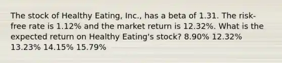 The stock of Healthy Eating, Inc., has a beta of 1.31. The risk-free rate is 1.12% and the market return is 12.32%. What is the expected return on Healthy Eating's stock? 8.90% 12.32% 13.23% 14.15% 15.79%