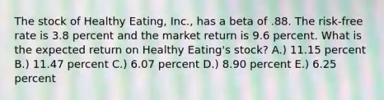 The stock of Healthy Eating, Inc., has a beta of .88. The risk-free rate is 3.8 percent and the market return is 9.6 percent. What is the expected return on Healthy Eating's stock? A.) 11.15 percent B.) 11.47 percent C.) 6.07 percent D.) 8.90 percent E.) 6.25 percent