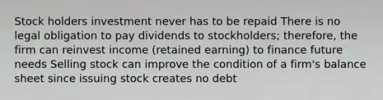 Stock holders investment never has to be repaid There is no legal obligation to pay dividends to stockholders; therefore, the firm can reinvest income (retained earning) to finance future needs Selling stock can improve the condition of a firm's balance sheet since issuing stock creates no debt