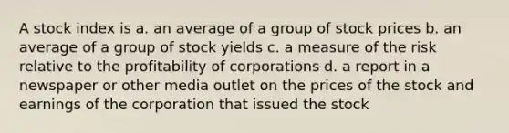 A stock index is a. an average of a group of stock prices b. an average of a group of stock yields c. a measure of the risk relative to the profitability of corporations d. a report in a newspaper or other media outlet on the prices of the stock and earnings of the corporation that issued the stock