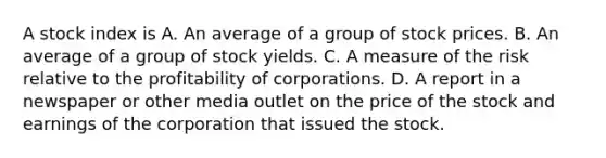 A stock index is A. An average of a group of stock prices. B. An average of a group of stock yields. C. A measure of the risk relative to the profitability of corporations. D. A report in a newspaper or other media outlet on the price of the stock and earnings of the corporation that issued the stock.