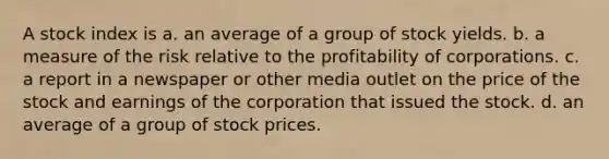 A stock index is a. an average of a group of stock yields. b. a measure of the risk relative to the profitability of corporations. c. a report in a newspaper or other media outlet on the price of the stock and earnings of the corporation that issued the stock. d. an average of a group of stock prices.