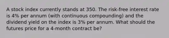 A stock index currently stands at 350. The risk-free interest rate is 4% per annum (with continuous compounding) and the dividend yield on the index is 3% per annum. What should the futures price for a 4-month contract be?