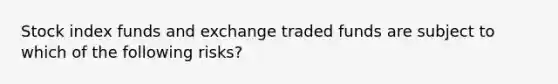 Stock index funds and exchange traded funds are subject to which of the following risks?