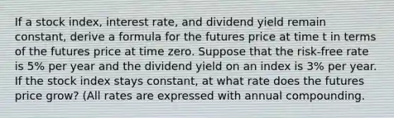 If a stock index, interest rate, and dividend yield remain constant, derive a formula for the futures price at time t in terms of the futures price at time zero. Suppose that the risk-free rate is 5% per year and the dividend yield on an index is 3% per year. If the stock index stays constant, at what rate does the futures price grow? (All rates are expressed with annual compounding.