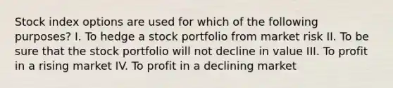 Stock index options are used for which of the following purposes? I. To hedge a stock portfolio from market risk II. To be sure that the stock portfolio will not decline in value III. To profit in a rising market IV. To profit in a declining market