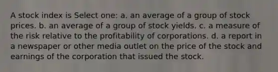 A stock index is Select one: a. an average of a group of stock prices. b. an average of a group of stock yields. c. a measure of the risk relative to the profitability of corporations. d. a report in a newspaper or other media outlet on the price of the stock and earnings of the corporation that issued the stock.