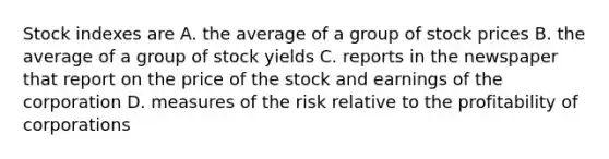 Stock indexes are A. the average of a group of stock prices B. the average of a group of stock yields C. reports in the newspaper that report on the price of the stock and earnings of the corporation D. measures of the risk relative to the profitability of corporations